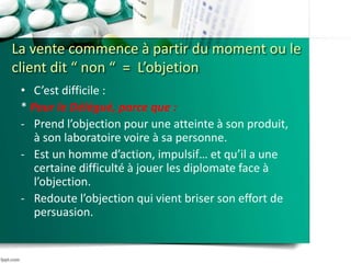 La vente commence à partir du moment ou le
client dit “ non “ = L’objetion
• C’est difficile :
* Pour le Délégué, parce que :
- Prend l’objection pour une atteinte à son produit,
à son laboratoire voire à sa personne.
- Est un homme d’action, impulsif… et qu’il a une
certaine difficulté à jouer les diplomate face à
l’objection.
- Redoute l’objection qui vient briser son effort de
persuasion.
 