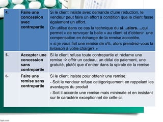 4. Faire une
concession
avec
contrepartie
Si le client insiste avec demande d’une réduction, le
vendeur peut faire un effort à condition que le client fasse
également un effort.
On utilise dans ce cas la technique du si…alors….qui
permet « de renvoyer la balle » au client et d’obtenir une
compensation en échange de la remise accordée.
« si je vous fait une remise de x%, alors prendrez-vous la
livraison à votre charge? »
5. Accepter une
concession
sans
contrepartie
Si le client refuse toute contrepartie et réclame une
remise  offrir un cadeau, un délai de paiement, une
gratuité, plutôt que d’entrer dans la spirale de la remise
6. Faire une
remise sans
contrepartie
Si le client insiste pour obtenir une remise:
- Soit le vendeur refuse catégoriquement en rappelant les
avantages du produit
- Soit il accorde une remise mais minimale et en insistant
sur le caractère exceptionnel de celle-ci.
 