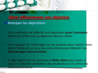 Gérer efficacement une objection
Anticiper les objections:
• Il est préférable de réfléchir aux objections avant l’entretien
plutôt que d’être pris au dépourvu face au client;
• Cela suppose de s’interroger sur ses produits pour repérer leurs
points faibles et sur ceux des concurrents pour détecter nos
désavantages concurrentiels;
• Il s’agit également de consulter la fiche client pour savoir si
celui-ci a déjà été confronté à des incidents ou s’il a émis des
mécontentements.
 