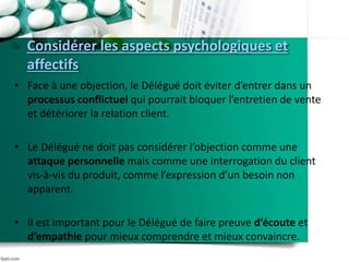 Considérer les aspects psychologiques et
affectifs
• Face à une objection, le Délégué doit éviter d’entrer dans un
processus conflictuel qui pourrait bloquer l’entretien de vente
et détériorer la relation client.
• Le Délégué ne doit pas considérer l’objection comme une
attaque personnelle mais comme une interrogation du client
vis-à-vis du produit, comme l’expression d’un besoin non
apparent.
• Il est important pour le Délégué de faire preuve d’écoute et
d’empathie pour mieux comprendre et mieux convaincre.
 