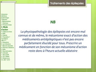 NB
La physiopathologie des épilepsies est encore mal
connue et de même, le mécanisme exact d'action des
médicaments antiépileptiques n'est pas encore
parfaitement élucidé pour tous. Prescrire un
médicament en fonction de son mécanisme d'action
reste donc à l'heure actuelle aléatoire
Introduction
Définitions
Epidémiologie
Traitement:
I. Médicamenteux
1- Historique
2- Principe de base
3. Mode
d’action
4- Critères de Choix
a- MAE:
b- Patients:
5- Prescription ?
Surveillance
effet II aire
d. Interactions
6- Les Indications
7. Mesures associées
8. Pharmaco résistance
II. Diète:
III. Neurostimulation
IV. Chirurgie
1- TRT Curatif
2- TRT Palliatif
VI. Mode de vie
VII. JNLF / 2014
 