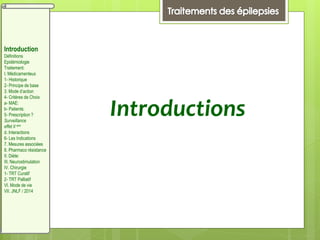 Introductions
Introduction
Définitions
Epidémiologie
Traitement:
I. Médicamenteux
1- Historique
2- Principe de base
3. Mode d’action
4- Critères de Choix
a- MAE:
b- Patients:
5- Prescription ?
Surveillance
effet II aire
d. Interactions
6- Les Indications
7. Mesures associées
8. Pharmaco résistance
II. Diète:
III. Neurostimulation
IV. Chirurgie
1- TRT Curatif
2- TRT Palliatif
VI. Mode de vie
VII. JNLF / 2014
 