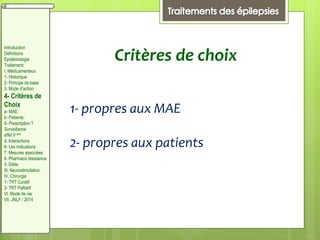 Critères de choix
1- propres aux MAE
2- propres aux patients
Introduction
Définitions
Epidémiologie
Traitement:
I. Médicamenteux
1- Historique
2- Principe de base
3. Mode d’action
4- Critères de
Choix
a- MAE:
b- Patients:
5- Prescription ?
Surveillance
effet II aire
d. Interactions
6- Les Indications
7. Mesures associées
8. Pharmaco résistance
II. Diète:
III. Neurostimulation
IV. Chirurgie
1- TRT Curatif
2- TRT Palliatif
VI. Mode de vie
VII. JNLF / 2014
 