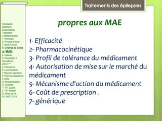 propres aux MAE
1- Efficacité
2- Pharmacocinétique
3- Profil de tolérance du médicament
4- Autorisation de mise sur le marché du
médicament
5- Mécanisme d'action du médicament
6- Coût de prescription .
7- générique
Introduction
Définitions
Epidémiologie
Traitement:
I. Médicamenteux
1- Historique
2- Principe de base
3. Mode d’action
4- Critères de Choix
a- MAE:
b- Patients:
5- Prescription ?
Surveillance
effet II aire
d. Interactions
6- Les Indications
7. Mesures associées
8. Pharmaco résistance
II. Diète:
III. Neurostimulation
IV. Chirurgie
1- TRT Curatif
2- TRT Palliatif
VI. Mode de vie
VII. JNLF / 2014
 