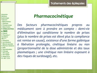 Pharmacocinétique
Des facteurs pharmacocinétiques propres au
médicament sont à prendre en compte : demi-vie
d'élimination qui conditionne le nombre de prises
(plus le nombre de prises est élevé plus la compliance
est remise en cause), existence d'une forme galénique
à libération prolongée, cinétique linéaire ou non
(proportionnalité de la dose administrée et des taux
plasmatiques ; une cinétique non linéaire exposant à
des risques de surdosage), etc.
Introduction
Définitions
Epidémiologie
Traitement:
I. Médicamenteux
1- Historique
2- Principe de base
3. Mode d’action
4- Critères de Choix
a- MAE:
b- Patients:
5- Prescription ?
Surveillance
effet II aire
d. Interactions
6- Les Indications
7. Mesures associées
8. Pharmaco résistance
II. Diète:
III. Neurostimulation
IV. Chirurgie
1- TRT Curatif
2- TRT Palliatif
VI. Mode de vie
VII. JNLF / 2014
 