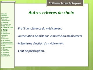 Autres critères de choix
- Profil de tolérance du médicament
- Autorisation de mise sur le marché du médicament
- Mécanisme d'action du médicament
- Coût de prescription .
Introduction
Définitions
Epidémiologie
Traitement:
I. Médicamenteux
1- Historique
2- Principe de base
3. Mode d’action
4- Critères de Choix
a- MAE:
b- Patients:
5- Prescription ?
Surveillance
effet II aire
d. Interactions
6- Les Indications
7. Mesures associées
8. Pharmaco résistance
II. Diète:
III. Neurostimulation
IV. Chirurgie
1- TRT Curatif
2- TRT Palliatif
VI. Mode de vie
VII. JNLF / 2014
 