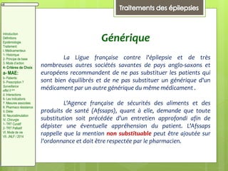 Générique
La Ligue française contre l'épilepsie et de très
nombreuses autres sociétés savantes de pays anglo-saxons et
européens recommandent de ne pas substituer les patients qui
sont bien équilibrés et de ne pas substituer un générique d'un
médicament par un autre générique du même médicament .
L'Agence française de sécurités des aliments et des
produits de santé (Afssaps), quant à elle, demande que toute
substitution soit précédée d'un entretien approfondi afin de
dépister une éventuelle appréhension du patient. L'Afssaps
rappelle que la mention non substituable peut être ajoutée sur
l'ordonnance et doit être respectée par le pharmacien.
Introduction
Définitions
Epidémiologie
Traitement:
I. Médicamenteux
1- Historique
2- Principe de base
3. Mode d’action
4- Critères de Choix
a- MAE:
b- Patients:
5- Prescription ?
Surveillance
effet II aire
d. Interactions
6- Les Indications
7. Mesures associées
8. Pharmaco résistance
II. Diète:
III. Neurostimulation
IV. Chirurgie
1- TRT Curatif
2- TRT Palliatif
VI. Mode de vie
VII. JNLF / 2014
 