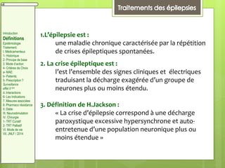 1.L’épilepsie est :
une maladie chronique caractérisée par la répétition
de crises épileptiques spontanées.
2. La crise épileptique est :
l’est l’ensemble des signes cliniques et électriques
traduisant la décharge exagérée d’un groupe de
neurones plus ou moins étendu.
3. Définition de H.Jackson :
« La crise d’épilepsie correspond à une décharge
paroxystique excessive hypersynchrone et auto-
entretenue d’une population neuronique plus ou
moins étendue »
Introduction
Définitions
Epidémiologie
Traitement:
I. Médicamenteux
1- Historique
2- Principe de base
3. Mode d’action
4- Critères de Choix
a- MAE:
b- Patients:
5- Prescription ?
Surveillance
effet II aire
d. Interactions
6- Les Indications
7. Mesures associées
8. Pharmaco résistance
II. Diète:
III. Neurostimulation
IV. Chirurgie
1- TRT Curatif
2- TRT Palliatif
VI. Mode de vie
VII. JNLF / 2014
 
