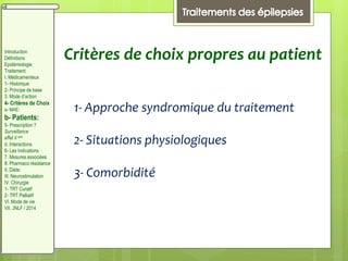 Critères de choix propres au patient
1- Approche syndromique du traitement
2- Situations physiologiques
3- Comorbidité
Introduction
Définitions
Epidémiologie
Traitement:
I. Médicamenteux
1- Historique
2- Principe de base
3. Mode d’action
4- Critères de Choix
a- MAE:
b- Patients:
5- Prescription ?
Surveillance
effet II aire
d. Interactions
6- Les Indications
7. Mesures associées
8. Pharmaco résistance
II. Diète:
III. Neurostimulation
IV. Chirurgie
1- TRT Curatif
2- TRT Palliatif
VI. Mode de vie
VII. JNLF / 2014
 