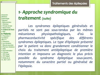 1- Approche syndromique du
traitement (suite)
Les syndromes épileptiques généralisés et
partiels ne sont pas sous-tendus par les mêmes
mécanismes physiopathologiques, d'où la
pharmacoréactivité spécifique des différents
syndromes épileptiques. Le type d'épilepsie présenté
par le patient va donc grandement conditionner le
choix du traitement antiépileptique de première
intention et imposera un diagnostic le plus précis
possible du syndrome épileptique sous-jacent,
notamment du caractère partiel ou généralisé de
l'épilepsie.
Introduction
Définitions
Epidémiologie
Traitement:
I. Médicamenteux
1- Historique
2- Principe de base
3. Mode d’action
4- Critères de Choix
a- MAE:
b- Patients:
5- Prescription ?
Surveillance
effet II aire
d. Interactions
6- Les Indications
7. Mesures associées
8. Pharmaco résistance
II. Diète:
III. Neurostimulation
IV. Chirurgie
1- TRT Curatif
2- TRT Palliatif
VI. Mode de vie
VII. JNLF / 2014
 