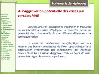 A- l'aggravation potentielle des crises par
certains MAE
Certains MAE sont susceptibles d'aggraver en fréquence
ou en intensité les crises d'épilepsie. Le caractère partiel ou
généralisé des crises semble être un élément déterminant de
cette aggravation.
Le choix du médicament antiépileptique va donc
imposer une bonne connaissance de l'axe topographique de la
classification syndromique (les médicaments des épilepsies
focales étant très à risque d'aggraver certains types de crises
généralisées type absences ou myoclonies).
Introduction
Définitions
Epidémiologie
Traitement:
I. Médicamenteux
1- Historique
2- Principe de base
3. Mode d’action
4- Critères de Choix
a- MAE:
b- Patients:
5- Prescription ?
Surveillance
effet II aire
d. Interactions
6- Les Indications
7. Mesures associées
8. Pharmaco résistance
II. Diète:
III. Neurostimulation
IV. Chirurgie
1- TRT Curatif
2- TRT Palliatif
VI. Mode de vie
VII. JNLF / 2014
 