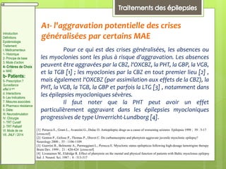 A1- l'aggravation potentielle des crises
généralisées par certains MAE
Pour ce qui est des crises généralisées, les absences ou
les myoclonies sont les plus à risque d'aggravation. Les absences
peuvent être aggravées par la CBZ, l‘OXCBZ, la PHT, la GBP, la VGB,
et la TGB [1] ; les myoclonies par la CBZ en tout premier lieu [2] ,
mais également l‘OXCBZ (par assimilation aux effets de la CBZ), la
PHT, la VGB, la TGB, la GBP et parfois la LTG [3] , notamment dans
les épilepsies myocloniques sévères.
Il faut noter que la PHT peut avoir un effet
particulièrement aggravant dans les épilepsies myocloniques
progressives de type Unverricht-Lundborg [4].
[1] Perucca E., Gram L., Avanzini G., Dulac O. Antiepileptic drugs as a cause of worsening seizures Epilepsia 1998 ; 39 : 5-17
[cross-ref]
[2] Genton P., Gelisse P., Thomas P., Dravet C. Do carbamazepine and phenytoin aggravate juvenile myoclonic epilepsy?
Neurology 2000 ; 55 : 1106-1109
[3] Guerrini R., Belmonte A., Parmeggiani L., Perucca E. Myoclonic status epilepticus following high-dosage lamotrigine therapy
Brain Dev. 1999 ; 21 : 420-424 [cross-ref]
[4] Livanainen M., Eldridge R. Effect of phenytoin on the mental and physical function of patients with Baltic myoclonus epilepsy
Ital. J. Neurol. Sci. 1987 ; 8 : 313-317
Introduction
Définitions
Epidémiologie
Traitement:
I. Médicamenteux
1- Historique
2- Principe de base
3. Mode d’action
4- Critères de Choix
a- MAE:
b- Patients:
5- Prescription ?
Surveillance
effet II aire
d. Interactions
6- Les Indications
7. Mesures associées
8. Pharmaco résistance
II. Diète:
III. Neurostimulation
IV. Chirurgie
1- TRT Curatif
2- TRT Palliatif
VI. Mode de vie
VII. JNLF / 2014
 