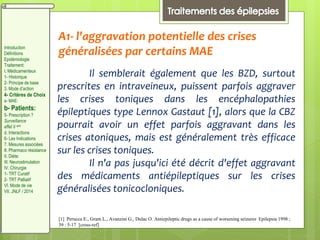 A1- l'aggravation potentielle des crises
généralisées par certains MAE
Il semblerait également que les BZD, surtout
prescrites en intraveineux, puissent parfois aggraver
les crises toniques dans les encéphalopathies
épileptiques type Lennox Gastaut [1], alors que la CBZ
pourrait avoir un effet parfois aggravant dans les
crises atoniques, mais est généralement très efficace
sur les crises toniques.
Il n'a pas jusqu'ici été décrit d'effet aggravant
des médicaments antiépileptiques sur les crises
généralisées tonicocloniques.
[1] Perucca E., Gram L., Avanzini G., Dulac O. Antiepileptic drugs as a cause of worsening seizures Epilepsia 1998 ;
39 : 5-17 [cross-ref]
Introduction
Définitions
Epidémiologie
Traitement:
I. Médicamenteux
1- Historique
2- Principe de base
3. Mode d’action
4- Critères de Choix
a- MAE:
b- Patients:
5- Prescription ?
Surveillance
effet II aire
d. Interactions
6- Les Indications
7. Mesures associées
8. Pharmaco résistance
II. Diète:
III. Neurostimulation
IV. Chirurgie
1- TRT Curatif
2- TRT Palliatif
VI. Mode de vie
VII. JNLF / 2014
 