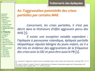 A2- l'aggravation potentielle des crises
partielles par certains MAE
Concernant, les crises partielles, il n'est pas
décrit dans la littérature d'effet aggravant percu des
MAE [1].
Il existe une exception notable cependant :
l'épilepsie à paroxysme rolandique, épilepsie partielle
idiopathique réputée bénigne du jeune enfant, où il a
été mis en évidence des aggravations de la fréquence
des crises avec la CBZ et peut-être aussi le PB [2].
[1] Somerville E. Aggravation of partial seizures by antiepileptic drugs: is there evidence from clinical trials? Neurology 2002 ; 59 : 79-
83
[2] Corda D., Gelisse P., Genton P., Dravet C., Baldy-Moulinier M. Incidence of drug-induced aggravation in benign epilepsy with
centrotemporal spikes Epilepsia 2001 ; 42 : 754-759 [cross-ref]
Introduction
Définitions
Epidémiologie
Traitement:
I. Médicamenteux
1- Historique
2- Principe de base
3. Mode d’action
4- Critères de Choix
a- MAE:
b- Patients:
5- Prescription ?
Surveillance
effet II aire
d. Interactions
6- Les Indications
7. Mesures associées
8. Pharmaco résistance
II. Diète:
III. Neurostimulation
IV. Chirurgie
1- TRT Curatif
2- TRT Palliatif
VI. Mode de vie
VII. JNLF / 2014
 