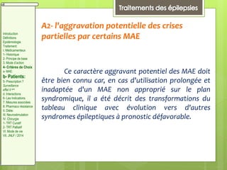 A2- l'aggravation potentielle des crises
partielles par certains MAE
Ce caractère aggravant potentiel des MAE doit
être bien connu car, en cas d'utilisation prolongée et
inadaptée d'un MAE non approprié sur le plan
syndromique, il a été décrit des transformations du
tableau clinique avec évolution vers d'autres
syndromes épileptiques à pronostic défavorable.
Introduction
Définitions
Epidémiologie
Traitement:
I. Médicamenteux
1- Historique
2- Principe de base
3. Mode d’action
4- Critères de Choix
a- MAE:
b- Patients:
5- Prescription ?
Surveillance
effet II aire
d. Interactions
6- Les Indications
7. Mesures associées
8. Pharmaco résistance
II. Diète:
III. Neurostimulation
IV. Chirurgie
1- TRT Curatif
2- TRT Palliatif
VI. Mode de vie
VII. JNLF / 2014
 