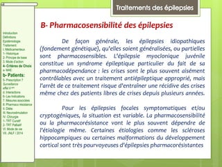 B- Pharmacosensibilité des épilepsies
De façon générale, les épilepsies idiopathiques
(fondement génétique), qu'elles soient généralisées, ou partielles
sont pharmacosensibles. L'épilepsie myoclonique juvénile
constitue un syndrome épileptique particulier du fait de sa
pharmacodépendance : les crises sont le plus souvent aisément
contrôlables avec un traitement antiépileptique approprié, mais
l'arrêt de ce traitement risque d'entraîner une récidive des crises
même chez des patients libres de crises depuis plusieurs années.
Pour les épilepsies focales symptomatiques et/ou
cryptogéniques, la situation est variable. La pharmacosensibilité
ou la pharmacorésistance vont le plus souvent dépendre de
l'étiologie même. Certaines étiologies comme les scléroses
hippocampiques ou certaines malformations du développement
cortical sont très pourvoyeuses d'épilepsies pharmacorésistantes
Introduction
Définitions
Epidémiologie
Traitement:
I. Médicamenteux
1- Historique
2- Principe de base
3. Mode d’action
4- Critères de Choix
a- MAE:
b- Patients:
5- Prescription ?
Surveillance
effet II aire
d. Interactions
6- Les Indications
7. Mesures associées
8. Pharmaco résistance
II. Diète:
III. Neurostimulation
IV. Chirurgie
1- TRT Curatif
2- TRT Palliatif
VI. Mode de vie
VII. JNLF / 2014
 