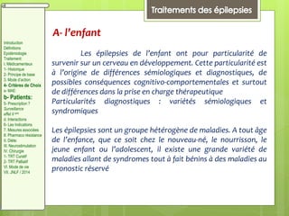 A- l’enfant
Les épilepsies de l’enfant ont pour particularité de
survenir sur un cerveau en développement. Cette particularité est
à l’origine de différences sémiologiques et diagnostiques, de
possibles conséquences cognitivo-comportementales et surtout
de différences dans la prise en charge thérapeutique
Particularités diagnostiques : variétés sémiologiques et
syndromiques
Les épilepsies sont un groupe hétérogène de maladies. A tout âge
de l’enfance, que ce soit chez le nouveau-né, le nourrisson, le
jeune enfant ou l’adolescent, il existe une grande variété de
maladies allant de syndromes tout à fait bénins à des maladies au
pronostic réservé
Introduction
Définitions
Epidémiologie
Traitement:
I. Médicamenteux
1- Historique
2- Principe de base
3. Mode d’action
4- Critères de Choix
a- MAE:
b- Patients:
5- Prescription ?
Surveillance
effet II aire
d. Interactions
6- Les Indications
7. Mesures associées
8. Pharmaco résistance
II. Diète:
III. Neurostimulation
IV. Chirurgie
1- TRT Curatif
2- TRT Palliatif
VI. Mode de vie
VII. JNLF / 2014
 