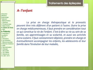 A- l’enfant
La prise en charge thérapeutique et le pronostic
peuvent être très différent d’un patient à l’autre. Outre la prise
en charge médicamenteuse, il faut prendre en considération tout
ce qui constitue la vie de l’enfant. C’est-à-dire sa vie au sein de sa
famille, ses apprentissages et sa scolarité, et aussi ses activités
extra-scolaire. Il faut constamment dépister, prendre en charge et
éventuellement accompagner les enfants, les adolescents et leur
famille dans l’évolution de leur maladie,
Introduction
Définitions
Epidémiologie
Traitement:
I. Médicamenteux
1- Historique
2- Principe de base
3. Mode d’action
4- Critères de Choix
a- MAE:
b- Patients:
5- Prescription ?
Surveillance
effet II aire
d. Interactions
6- Les Indications
7. Mesures associées
8. Pharmaco résistance
II. Diète:
III. Neurostimulation
IV. Chirurgie
1- TRT Curatif
2- TRT Palliatif
VI. Mode de vie
VII. JNLF / 2014
 