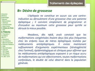 B1- Désire de grossesse
L'épilepsie ne constitue en aucun cas une contre-
indication au déroulement d'une grossesse chez une patiente
épileptique ; il convient simplement de programmer et
d'encadrer au maximum cette grossesse pour qu'elle se
déroule le mieux possible.
Meadows, dès 1968, avait constaté que les
malformations congénitales étaient deux fois plus fréquentes
chez les enfants issus de mères épileptiques traitées par
médicaments antiépileptiques. Il existe maintenant
suffisamment d'arguments expérimentaux (tératogénicité
chez l'animal), épidémiologiques et cliniques pour affirmer que
les médicaments antiépileptiques exposent à un risque accru
de malformations qui est effectivement, toutes malformations
confondues, le double de celui observé dans la population
générale.
Introduction
Définitions
Epidémiologie
Traitement:
I. Médicamenteux
1- Historique
2- Principe de base
3. Mode d’action
4- Critères de Choix
a- MAE:
b- Patients:
5- Prescription ?
Surveillance
effet II aire
d. Interactions
6- Les Indications
7. Mesures associées
8. Pharmaco résistance
II. Diète:
III. Neurostimulation
IV. Chirurgie
1- TRT Curatif
2- TRT Palliatif
VI. Mode de vie
VII. JNLF / 2014
 