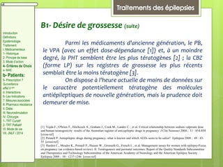 B1- Désire de grossesse (suite)
Parmi les médicaments d'ancienne génération, le PB,
le VPA (avec un effet dose-dépendance [1]) et, à un moindre
degré, la PHT semblent être les plus tératogènes [2] ; la CBZ
(forme LP) sur les registres de grossesse les plus récents
semblait être la moins tératogène [3].
On dispose à l'heure actuelle de moins de données sur
le caractère potentiellement tératogène des molécules
antiépileptiques de nouvelle génération, mais la prudence doit
demeurer de mise.
[1] Vajda F., O'brien T., Hitchcock A., Graham J., Cook M., Lander C. , et al. Critical relationship between sodium valproate dose
and human teratogenicity: results of the Australian register of anti-epileptic drugs in pregnancy J Clin Neurosci 2004 ; 11 : 854-858
[cross-ref]
[2] Pennell P. Antiepileptic drugs during pregnancy: what is known and which AEDs seem to be safest? Epilepsia 2008 ; 49 : 43-
55 [cross-ref]
[3] Harden C., Meador K., Pennell P., Hauser W., Gronseth G., French J. , et al. Management issues for women with epilepsy-Focus
on pregnancy (an evidence-based review): II. Teratogenesis and perinatal outcomes: Report of the Quality Standards Subcommittee
and Therapeutics and Technology Subcommittee of the American Academy of Neurology and the American Epilepsy Society
Epilepsia 2009 ; 50 : 1237-1246 [cross-ref]
Introduction
Définitions
Epidémiologie
Traitement:
I. Médicamenteux
1- Historique
2- Principe de base
3. Mode d’action
4- Critères de Choix
a- MAE:
b- Patients:
5- Prescription ?
Surveillance
effet II aire
d. Interactions
6- Les Indications
7. Mesures associées
8. Pharmaco résistance
II. Diète:
III. Neurostimulation
IV. Chirurgie
1- TRT Curatif
2- TRT Palliatif
VI. Mode de vie
VII. JNLF / 2014
 