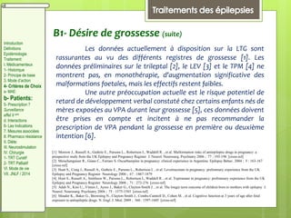 B1- Désire de grossesse (suite)
Les données actuellement à disposition sur la LTG sont
rassurantes au vu des différents registres de grossesse [1]. Les
données préliminaires sur le trileptal [2], le LEV [3] et le TPM [4] ne
montrent pas, en monothérapie, d'augmentation significative des
malformations foetales, mais les effectifs restent faibles.
Une autre préoccupation actuelle est le risque potentiel de
retard de développement verbal constaté chez certains enfants nés de
mères exposées au VPA durant leur grossesse [5], ces données doivent
être prises en compte et incitent à ne pas recommander la
prescription de VPA pendant la grossesse en première ou deuxième
intention [6].
[1] Morrow J., Russell A., Guthrie E., Parsons L., Robertson I., Waddell R. , et al. Malformation risks of antiepileptic drugs in pregnancy: a
prospective study from the UK Epilepsy and Pregnancy Register J. Neurol. Neurosurg. Psychiatry 2006 ; 77 : 193-198 [cross-ref]
[2] Meischenguiser R., Giano C., Ferraro S. Oxcarbazepine in pregnancy: clinical experience in Argentina Epilepsy Behav. 2004 ; 5 : 163-167
[cross-ref]
[3] Hunt S., Craig J., Russell A., Guthrie E., Parsons L., Robertson I. , et al. Levetiracetam in pregnancy: preliminary experience from the UK
Epilepsy and Pregnancy Register Neurology 2006 ; 67 : 1867-1879
[4] Hunt S., Russell A., Smithson W., Parsons L., Robertson I., Waddell R. , et al. Topiramate in pregnancy: preliminary experience from the UK
Epilepsy and Pregnancy Register Neurology 2008 ; 71 : 272-276 [cross-ref]
[5] Adab N., Kini U., Vinten J., Ayres J., Baker G., Clayton-Smith J. , et al. The longer term outcome of children born to mothers with epilepsy J.
Neurol. Neurosurg. Psychiatry 2004 ; 75 : 1575-1583 [cross-ref]
[6] Meador K., Baker G., Browning N., Clayton-Smith J., Combs-Cantrell D., Cohen M. , et al. Cognitive function at 3 years of age after fetal
exposure to antiepileptic drugs N. Engl. J. Med. 2009 ; 360 : 1597-1605 [cross-ref]
Introduction
Définitions
Epidémiologie
Traitement:
I. Médicamenteux
1- Historique
2- Principe de base
3. Mode d’action
4- Critères de Choix
a- MAE:
b- Patients:
5- Prescription ?
Surveillance
effet II aire
d. Interactions
6- Les Indications
7. Mesures associées
8. Pharmaco résistance
II. Diète:
III. Neurostimulation
IV. Chirurgie
1- TRT Curatif
2- TRT Palliatif
VI. Mode de vie
VII. JNLF / 2014
 