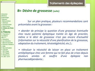 B1- Désire de grossesse (suite)
Sur un plan pratique, plusieurs recommandations sont
préconisées avant la grossesse :
• aborder de principe la question d'une grossesse éventuelle
chez toute patiente épileptique traitée en âge de procréer,
même si le désir de grossesse n'est pas encore d'actualité
(information sur la nécessité d'une planification de la grossesse,
adaptation du traitement, tératotégénicité, etc.) ;
• réévaluer la nécessité de laisser en place un traitement
antiépileptique chez une femme qui ne fait plus de crises depuis
plusieurs années et souffre d'une épilepsie non
pharmacodépendante ;
Introduction
Définitions
Epidémiologie
Traitement:
I. Médicamenteux
1- Historique
2- Principe de base
3. Mode d’action
4- Critères de Choix
a- MAE:
b- Patients:
5- Prescription ?
Surveillance
effet II aire
d. Interactions
6- Les Indications
7. Mesures associées
8. Pharmaco résistance
II. Diète:
III. Neurostimulation
IV. Chirurgie
1- TRT Curatif
2- TRT Palliatif
VI. Mode de vie
VII. JNLF / 2014
 