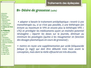 B1- Désire de grossesse (suite)
• adapter si besoin le traitement antiépileptique : revenir à une
monothérapie ou, si ce n'est pas possible, à une bithérapie (en
évitant au maximum le VPA et encore plus la bithérapie VPA +
LTG) et privilégier les médicaments ayant un moindre potentiel
tératogène ; répartir les doses sur la journée, diminuer au
minimum les posologies (quitte à les réaugmenter en fonction
des dosages plasmatiques en cours de grossesse) ;
• mettre en route une supplémentation par acide foliqueacide
folique (5 mg/j) qui doit être débutée trois mois avant la
conception, mais dont la réelle efficacité est très discutée.
Introduction
Définitions
Epidémiologie
Traitement:
I. Médicamenteux
1- Historique
2- Principe de base
3. Mode d’action
4- Critères de Choix
a- MAE:
b- Patients:
5- Prescription ?
Surveillance
effet II aire
d. Interactions
6- Les Indications
7. Mesures associées
8. Pharmaco résistance
II. Diète:
III. Neurostimulation
IV. Chirurgie
1- TRT Curatif
2- TRT Palliatif
VI. Mode de vie
VII. JNLF / 2014
 