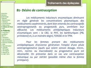 B2- Désire de contraception
Les médicaments inducteurs enzymatiques diminuent
en règle générale les concentrations plasmatiques des
médicaments coadministrés, dont bien entendu les contraceptifs
oestroprogestatifs ou progestatifs purs, annihilant leur
efficacité. Les médicaments antiépileptiques inducteurs
enzymatiques sont : la CBZ, la PHT, les barbituriques (PB,
primidone) et, à un moindre degré, l‘OXCBZ et le TPM.
Pour les femmes prenant des médicaments
antiépileptiques d'ancienne génération l'emploi d'une pilule
oestroprogestative (quels que soient sonson dosage, micro-,
mini-, normo- ou macrodosée) ou progestative pure est
déconseillé. On préconise dans ce cas une contraception
mécanique ou par stérilet (possible même chez la femme
primipare).
Introduction
Définitions
Epidémiologie
Traitement:
I. Médicamenteux
1- Historique
2- Principe de base
3. Mode d’action
4- Critères de Choix
a- MAE:
b- Patients:
5- Prescription ?
Surveillance
effet II aire
d. Interactions
6- Les Indications
7. Mesures associées
8. Pharmaco résistance
II. Diète:
III. Neurostimulation
IV. Chirurgie
1- TRT Curatif
2- TRT Palliatif
VI. Mode de vie
VII. JNLF / 2014
 