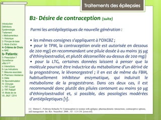 B2- Désire de contraception (suite)
Parmi les antiépileptiques de nouvelle génération :
• les mêmes consignes s'appliquent à l‘OXCBZ ;
• pour le TPM, la contraception orale est autorisée en dessous
de 200 mg/j en recommandant une pilule dosée à au moins 35 µg
d'éthinyloestradiol, et plutôt déconseillée au-dessus de 200 mg/j
• pour la LTG, certaines données laissent à penser que la
molécule pourrait être inductrice du métabolisme d'un dérivé de
la progestérone, le lévonorgestrel ; il en est de même du FBM,
habituellement inhibiteur enzymatique, qui induirait le
métabolisme de la progestérone. Dans ces deux cas, il est
recommandé donc plutôt des pilules contenant au moins 50 µg
d'éthinyloestradiol et, si possible, des posologies modérées
d'antiépileptiques [1].
[1] Dutton C., Foldvary-Schaefer N. Contraception in women with epilepsy: pharmacokinetic interactions, contraceptive options,
and management Int. Rev. Neurobiol. 2008 ; 83 : 113-134 [cross-ref]
Introduction
Définitions
Epidémiologie
Traitement:
I. Médicamenteux
1- Historique
2- Principe de base
3. Mode d’action
4- Critères de Choix
a- MAE:
b- Patients:
5- Prescription ?
Surveillance
effet II aire
d. Interactions
6- Les Indications
7. Mesures associées
8. Pharmaco résistance
II. Diète:
III. Neurostimulation
IV. Chirurgie
1- TRT Curatif
2- TRT Palliatif
VI. Mode de vie
VII. JNLF / 2014
 