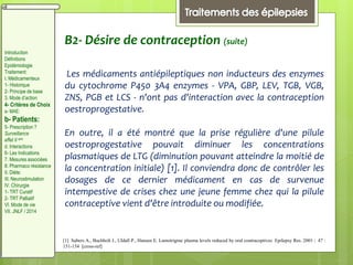 B2- Désire de contraception (suite)
Les médicaments antiépileptiques non inducteurs des enzymes
du cytochrome P450 3A4 enzymes - VPA, GBP, LEV, TGB, VGB,
ZNS, PGB et LCS - n'ont pas d'interaction avec la contraception
oestroprogestative.
En outre, il a été montré que la prise régulière d'une pilule
oestroprogestative pouvait diminuer les concentrations
plasmatiques de LTG (diminution pouvant atteindre la moitié de
la concentration initiale) [1]. Il conviendra donc de contrôler les
dosages de ce dernier médicament en cas de survenue
intempestive de crises chez une jeune femme chez qui la pilule
contraceptive vient d'être introduite ou modifiée.
[1] Sabers A., Buchholt J., Uldall P., Hansen E. Lamotrigine plasma levels reduced by oral contraceptives Epilepsy Res. 2001 ; 47 :
151-154 [cross-ref]
Introduction
Définitions
Epidémiologie
Traitement:
I. Médicamenteux
1- Historique
2- Principe de base
3. Mode d’action
4- Critères de Choix
a- MAE:
b- Patients:
5- Prescription ?
Surveillance
effet II aire
d. Interactions
6- Les Indications
7. Mesures associées
8. Pharmaco résistance
II. Diète:
III. Neurostimulation
IV. Chirurgie
1- TRT Curatif
2- TRT Palliatif
VI. Mode de vie
VII. JNLF / 2014
 