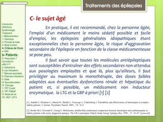C- le sujet âgé
En pratique, il est recommandé, chez la personne âgée,
l'emploi d'un médicament le moins sédatif possible et facile
d'emploi, les épilepsies généralisées idiopathiques étant
exceptionnelles chez la personne âgée, le risque d'aggravation
secondaire de l'épilepsie en fonction de la classe médicamenteuse
se pose peu.
Il faut savoir que toutes les molécules antiépileptiques
sont susceptibles d'entraîner des effets secondaires non attendus
aux posologies employées et que là, plus qu'ailleurs, il faut
privilégier au maximum la monothérapie, des doses faibles
adaptées aux éventuelles dysfonctions rénale et hépatique du
patient et, si possible, un médicament non inducteur
enzymatique. la LTG et la GBP à priori [1] [2]
[1] Aukakh J., Hawkins J., Athwal H., Sheikh J., Yesavage J., Tinklenberg J. Tolerability and effectiveness of lamotrigine in complex
elderly patients J. Geriatr. Psychiatry Neurol. 2005 ; 18 : 8-11
[2] Brodie M.J., Overstall P., Giorgi L. Multicentre, double-blid, randomised comparison between lamotrigine and carbamazepine in
elderly patients with newly diagnosed epilepsy. The UK Lamotrigine Elderly Study Group Epilepsy Res. 1999 ; 37 : 81-87 [cross-ref]
Introduction
Définitions
Epidémiologie
Traitement:
I. Médicamenteux
1- Historique
2- Principe de base
3. Mode d’action
4- Critères de Choix
a- MAE:
b- Patients:
5- Prescription ?
Surveillance
effet II aire
d. Interactions
6- Les Indications
7. Mesures associées
8. Pharmaco résistance
II. Diète:
III. Neurostimulation
IV. Chirurgie
1- TRT Curatif
2- TRT Palliatif
VI. Mode de vie
VII. JNLF / 2014
 