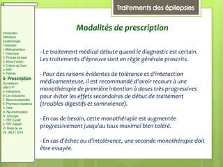 - Le traitement médical débute quand le diagnostic est certain.
Les traitements d'épreuve sont en règle générale proscrits.
- Pour des raisons évidentes de tolérance et d'interaction
médicamenteuse, il est recommandé d'avoir recours à une
monothérapie de première intention à doses très progressives
pour éviter les effets secondaires de début de traitement
(troubles digestifs et somnolence).
- En cas de besoin, cette monothérapie est augmentée
progressivement jusqu'au taux maximal bien toléré.
- En cas d'échec ou d'intolérance, une seconde monothérapie doit
être essayée.
Modalités de prescriptionIntroduction
Définitions
Epidémiologie
Traitement:
I. Médicamenteux
1- Historique
2- Principe de base
3. Mode d’action
4- Critères de Choix
a- MAE:
b- Patients:
5- Prescription
Surveillance
effet II aire
d. Interactions
6- Les Indications
7. Mesures associées
8. Pharmaco résistance
II. Diète:
III. Neurostimulation
IV. Chirurgie
1- TRT Curatif
2- TRT Palliatif
VI. Mode de vie
VII. JNLF / 2014
 