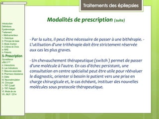 - Par la suite, il peut être nécessaire de passer à une bithérapie. -
L'utilisation d'une trithérapie doit être strictement réservée
aux cas les plus graves.
- Un chevauchement thérapeutique (switch ) permet de passer
d'une molécule à l'autre. En cas d'échec persistant, une
consultation en centre spécialisé peut être utile pour réévaluer
le diagnostic, orienter si besoin le patient vers une prise en
charge chirurgicale et, le cas échéant, instituer des nouvelles
molécules sous protocole thérapeutique.
Modalités de prescription (suite)
Introduction
Définitions
Epidémiologie
Traitement:
I. Médicamenteux
1- Historique
2- Principe de base
3. Mode d’action
4- Critères de Choix
a- MAE:
b- Patients:
5- Prescription
Surveillance
effet II aire
d. Interactions
6- Les Indications
7. Mesures associées
8. Pharmaco résistance
II. Diète:
III. Neurostimulation
IV. Chirurgie
1- TRT Curatif
2- TRT Palliatif
VI. Mode de vie
VII. JNLF / 2014
 