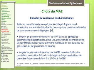 Introduction
Définitions
Classification
Epidémiologie
Traitement:
I. Médicamenteux
1- Historique
2- Principe de base
3. Mode d’action
4- Critères de Choix
a- MAE:
b- Patients:
Enfants
Femme en procréation
Sujet âgé
Comorbidités
5- Prescription
6- choix du MAE
a. 1ere prescription ?
b. 2eme prescription ?
Surveillance
effet II aire
effets aggravants
c. Bithérapie ?
d. Interactions
e. Recours au BZD
f. EME
6- Les Indications
7. Mesures associées
8. Pharmaco résistance
II. Diète:
III. Neurostimulation
IV. Chirurgie
1- TRT Curatif
2- TRT Palliatif
VI. Mode de vie
VII. JNLF / 2014
Choix du MAE
Données de consensus nord-américaines
Suite au questionnaire rempli par 51 épileptologues nord-
américains sur leurs habitudes de prescription, certaines données
de consensus se sont dégagées [1] :
• emploi en première intention du VPA dans les épilepsies
généralisées idiopathiques, de la LTG en seconde intention avec
une préférence pour cette dernière molécule en cas de désir de
grossesse ou de grossesse en cours ;
• emploi en première intention de la CBZ dans les épilepsies
partielles, exception faite du sujet âgé où les prescriptions de
première intention allaient à la LTG et à la GBP.
[1] Karceski S., Morrell M., Carpenter D. The expert consensus guideline series Treatment of epilepsy Epilepsy Behav. 2001 ; 2 :
A1-A50
 
