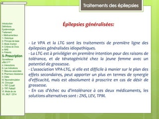 Épilepsies généralisées:
- Le VPA et la LTG sont les traitements de première ligne des
épilepsies généralisées idiopathiques.
- La LTG est à privilégier en première intention pour des raisons de
tolérance, et de tératogénicité chez la jeune femme avec un
potentiel de grossesse.
- L'association VPA-LTG, si elle est difficile à manier sur le plan des
effets secondaires, peut apporter un plus en termes de synergie
d'efficacité, mais est absolument à proscrire en cas de désir de
grossesse.
- En cas d'échec ou d'intolérance à ces deux médicaments, les
solutions alternatives sont : ZNS, LEV, TPM.
Introduction
Définitions
Epidémiologie
Traitement:
I. Médicamenteux
1- Historique
2- Principe de base
3. Mode d’action
4- Critères de Choix
a- MAE:
b- Patients:
5- Prescription
Surveillance
effet II aire
d. Interactions
6- Les Indications
7. Mesures associées
8. Pharmaco résistance
II. Diète:
III. Neurostimulation
IV. Chirurgie
1- TRT Curatif
2- TRT Palliatif
VI. Mode de vie
VII. JNLF / 2014
 