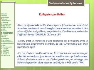 Épilepsies partielles:
- Dans des formes d'emblée sévères par la fréquence ou la sévérité
des crises ou devant une étiologie connue comme entraînant des
crises difficiles à équilibrer, on préconise d'emblée une recherche
d'efficacité avec l‘OXCBZ, la CBZ ou le LEV.
- Sinon, c'est la recherche d'une tolérance qui prévaudra avec la
prescription, de première intention, de la LTG, voire de la GBP chez
la personne âgée.
- En cas d'échec ou d'intolérance, le recours à une monothérapie
substitutive toujours fondée sur les médicaments précédemment
cités est de rigueur puis en cas d'échec persistant, on envisage une
bithérapie pouvant alors associer du ZNS, de la PGB ou du TPM.
Introduction
Définitions
Epidémiologie
Traitement:
I. Médicamenteux
1- Historique
2- Principe de base
3. Mode d’action
4- Critères de Choix
a- MAE:
b- Patients:
5- Prescription
Surveillance
effet II aire
d. Interactions
6- Les Indications
7. Mesures associées
8. Pharmaco résistance
II. Diète:
III. Neurostimulation
IV. Chirurgie
1- TRT Curatif
2- TRT Palliatif
VI. Mode de vie
VII. JNLF / 2014
 