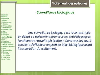 Surveillance biologique
Une surveillance biologique est recommandée
en début de traitement pour tous les antiépileptiques
(ancienne et nouvelle génération). Dans tous les cas, il
convient d'effectuer un premier bilan biologique avant
l'instauration du traitement.
Introduction
Définitions
Epidémiologie
Traitement:
I. Médicamenteux
1- Historique
2- Principe de base
3. Mode d’action
4- Critères de Choix
a- MAE:
b- Patients:
5- Prescription
Surveillance
effet II aire
d. Interactions
6- Les Indications
7. Mesures associées
8. Pharmaco résistance
II. Diète:
III. Neurostimulation
IV. Chirurgie
1- TRT Curatif
2- TRT Palliatif
VI. Mode de vie
VII. JNLF / 2014
 