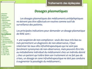 Dosages plasmatiques
Les dosages plasmatiques des médicaments antiépileptiques
ne doivent pas être effectués en routine comme outil de
surveillance des patients.
Les principales indications pour demander un dosage plasmatique
de MAE sont :
• une suspicion de non-compliance : seuls des taux très bas ou
nuls permettent un diagnostic de non-observance, il faut
relativiser les taux dits infrathérapeutiques qui ne sont pas
forcément synonymes de non-observance, mais peuvent être liés
au métabolisme individuel du médicament chez un individu donné
; chez un patient qui tolère bien son traitement et ne fait pas de
crises, un dosage en zone infrathérapeutique ne doit pas conduire
à augmenter la posologie du médicament ;
Introduction
Définitions
Epidémiologie
Traitement:
I. Médicamenteux
1- Historique
2- Principe de base
3. Mode d’action
4- Critères de Choix
a- MAE:
b- Patients:
5- Prescription
Surveillance
effet II aire
d. Interactions
6- Les Indications
7. Mesures associées
8. Pharmaco résistance
II. Diète:
III. Neurostimulation
IV. Chirurgie
1- TRT Curatif
2- TRT Palliatif
VI. Mode de vie
VII. JNLF / 2014
 