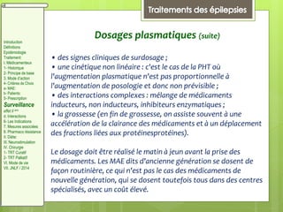 Dosages plasmatiques (suite)
• des signes cliniques de surdosage ;
• une cinétique non linéaire : c'est le cas de la PHT où
l'augmentation plasmatique n'est pas proportionnelle à
l'augmentation de posologie et donc non prévisible ;
• des interactions complexes : mélange de médicaments
inducteurs, non inducteurs, inhibiteurs enzymatiques ;
• la grossesse (en fin de grossesse, on assiste souvent à une
accélération de la clairance des médicaments et à un déplacement
des fractions liées aux protéinesprotéines).
Le dosage doit être réalisé le matin à jeun avant la prise des
médicaments. Les MAE dits d'ancienne génération se dosent de
façon routinière, ce qui n'est pas le cas des médicaments de
nouvelle génération, qui se dosent toutefois tous dans des centres
spécialisés, avec un coût élevé.
Introduction
Définitions
Epidémiologie
Traitement:
I. Médicamenteux
1- Historique
2- Principe de base
3. Mode d’action
4- Critères de Choix
a- MAE:
b- Patients:
5- Prescription
Surveillance
effet II aire
d. Interactions
6- Les Indications
7. Mesures associées
8. Pharmaco résistance
II. Diète:
III. Neurostimulation
IV. Chirurgie
1- TRT Curatif
2- TRT Palliatif
VI. Mode de vie
VII. JNLF / 2014
 