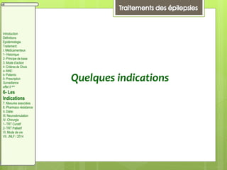 Quelques indications
Introduction
Définitions
Epidémiologie
Traitement:
I. Médicamenteux
1- Historique
2- Principe de base
3. Mode d’action
4- Critères de Choix
a- MAE:
b- Patients:
5- Prescription
Surveillance
effet II aire
6- Les
Indications
7. Mesures associées
8. Pharmaco résistance
II. Diète:
III. Neurostimulation
IV. Chirurgie
1- TRT Curatif
2- TRT Palliatif
VI. Mode de vie
VII. JNLF / 2014
 