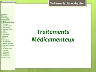 Traitements
Médicamenteux
Introduction
Définitions
Epidémiologie
Traitement:
I. Médicamenteux
1- Historique
2- Principe de base
3. Mode d’action
4- Critères de Choix
a- MAE:
b- Patients:
5- Prescription ?
Surveillance
effet II aire
d. Interactions
6- Les Indications
7. Mesures associées
8. Pharmaco résistance
II. Diète:
III. Neurostimulation
IV. Chirurgie
1- TRT Curatif
2- TRT Palliatif
VI. Mode de vie
VII. JNLF / 2014
 