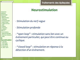 Neurostimulation
- Stimulation du nerf vague
- Stimulation profonde
- “open loop” : stimulation sans lien avec un
événement particulier, qui peut être continue ou
cyclique.
- “closed loop” : stimulation en réponse à la
détection d’un événement.
Introduction
Définitions
Epidémiologie
Traitement:
I. Médicamenteux
1- Historique
2- Principe de base
3. Mode d’action
4- Critères de Choix
a- MAE:
b- Patients:
5- Prescription
Surveillance
effet II aire
6- Les Indications
7. Mesures associées
8. Pharmaco résistance
II. Diète:
III.
Neurostimulation
IV. Chirurgie
1- TRT Curatif
2- TRT Palliatif
VI. Mode de vie
VII. JNLF / 2014
 