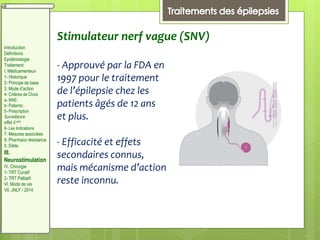 Stimulateur nerf vague (SNV)
- Approuvé par la FDA en
1997 pour le traitement
de l’épilepsie chez les
patients âgés de 12 ans
et plus.
- Efficacité et effets
secondaires connus,
mais mécanisme d’action
reste inconnu.
Introduction
Définitions
Epidémiologie
Traitement:
I. Médicamenteux
1- Historique
2- Principe de base
3. Mode d’action
4- Critères de Choix
a- MAE:
b- Patients:
5- Prescription
Surveillance
effet II aire
6- Les Indications
7. Mesures associées
8. Pharmaco résistance
II. Diète:
III.
Neurostimulation
IV. Chirurgie
1- TRT Curatif
2- TRT Palliatif
VI. Mode de vie
VII. JNLF / 2014
 