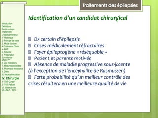 Identification d’un candidat chirurgical
􀂇 Dx certain d’épilepsie
􀂇 Crises médicalement réfractaires
􀂇 Foyer épileptogène « réséquable »
􀂇 Patient et parents motivés
􀂇 Absence de maladie progressive sous-jacente
(à l’exception de l’encéphalite de Rasmussen)
􀂇 Forte probabilité qu’un meilleur contrôle des
crises résultera en une meilleure qualité de vie
Introduction
Définitions
Epidémiologie
Traitement:
I. Médicamenteux
1- Historique
2- Principe de base
3. Mode d’action
4- Critères de Choix
a- MAE:
b- Patients:
5- Prescription
Surveillance
effet II aire
6- Les Indications
7. Mesures associées
8. Pharmaco résistance
II. Diète:
III. Neurostimulation
IV. Chirurgie
1- TRT Curatif
2- TRT Palliatif
VI. Mode de vie
VII. JNLF / 2014
 