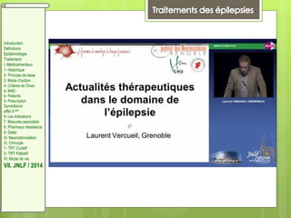 Introduction
Définitions
Epidémiologie
Traitement:
I. Médicamenteux
1- Historique
2- Principe de base
3. Mode d’action
4- Critères de Choix
a- MAE:
b- Patients:
5- Prescription
Surveillance
effet II aire
6- Les Indications
7. Mesures associées
8. Pharmaco résistance
II. Diète:
III. Neurostimulation
IV. Chirurgie
1- TRT Curatif
2- TRT Palliatif
VI. Mode de vie
VII. JNLF / 2014
 