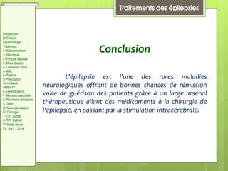 Conclusion
L'épilepsie est l'une des rares maladies
neurologiques offrant de bonnes chances de rémission
voire de guérison des patients grâce à un large arsenal
thérapeutique allant des médicaments à la chirurgie de
l'épilepsie, en passant par la stimulation intracérébrale.
Introduction
Définitions
Epidémiologie
Traitement:
I. Médicamenteux
1- Historique
2- Principe de base
3. Mode d’action
4- Critères de Choix
a- MAE:
b- Patients:
5- Prescription
Surveillance
effet II aire
6- Les Indications
7. Mesures associées
8. Pharmaco résistance
II. Diète:
III. Neurostimulation
IV. Chirurgie
1- TRT Curatif
2- TRT Palliatif
VI. Mode de vie
VII. JNLF / 2014
 