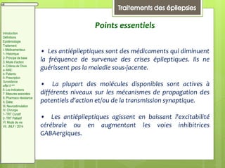 Points essentiels
• Les antiépileptiques sont des médicaments qui diminuent
la fréquence de survenue des crises épileptiques. Ils ne
guérissent pas la maladie sous-jacente.
• La plupart des molécules disponibles sont actives à
différents niveaux sur les mécanismes de propagation des
potentiels d'action et/ou de la transmission synaptique.
• Les antiépileptiques agissent en baissant l'excitabilité
cérébrale ou en augmentant les voies inhibitrices
GABAergiques.
Introduction
Définitions
Epidémiologie
Traitement:
I. Médicamenteux
1- Historique
2- Principe de base
3. Mode d’action
4- Critères de Choix
a- MAE:
b- Patients:
5- Prescription
Surveillance
effet II aire
6- Les Indications
7. Mesures associées
8. Pharmaco résistance
II. Diète:
III. Neurostimulation
IV. Chirurgie
1- TRT Curatif
2- TRT Palliatif
VI. Mode de vie
VII. JNLF / 2014
 
