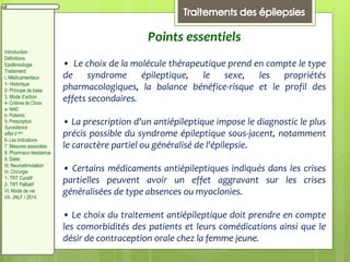 Points essentiels
• Le choix de la molécule thérapeutique prend en compte le type
de syndrome épileptique, le sexe, les propriétés
pharmacologiques, la balance bénéfice-risque et le profil des
effets secondaires.
• La prescription d'un antiépileptique impose le diagnostic le plus
précis possible du syndrome épileptique sous-jacent, notamment
le caractère partiel ou généralisé de l'épilepsie.
• Certains médicaments antiépileptiques indiqués dans les crises
partielles peuvent avoir un effet aggravant sur les crises
généralisées de type absences ou myoclonies.
• Le choix du traitement antiépileptique doit prendre en compte
les comorbidités des patients et leurs comédications ainsi que le
désir de contraception orale chez la femme jeune.
Introduction
Définitions
Epidémiologie
Traitement:
I. Médicamenteux
1- Historique
2- Principe de base
3. Mode d’action
4- Critères de Choix
a- MAE:
b- Patients:
5- Prescription
Surveillance
effet II aire
6- Les Indications
7. Mesures associées
8. Pharmaco résistance
II. Diète:
III. Neurostimulation
IV. Chirurgie
1- TRT Curatif
2- TRT Palliatif
VI. Mode de vie
VII. JNLF / 2014
 