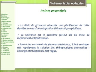 Points essentiels
• Le désir de grossesse nécessite une planification de cette
dernière en vue d'une adaptation thérapeutique spécifique.
• La tolérance est le deuxième facteur clé du choix du
médicament antiépileptique.
• Face à des cas avérés de pharmacorésistance, il faut envisager
très rapidement la solution des thérapeutiques alternatives :
chirurgie, stimulation du nerf vague.
Introduction
Définitions
Epidémiologie
Traitement:
I. Médicamenteux
1- Historique
2- Principe de base
3. Mode d’action
4- Critères de Choix
a- MAE:
b- Patients:
5- Prescription
Surveillance
effet II aire
6- Les Indications
7. Mesures associées
8. Pharmaco résistance
II. Diète:
III. Neurostimulation
IV. Chirurgie
1- TRT Curatif
2- TRT Palliatif
VI. Mode de vie
VII. JNLF / 2014
 