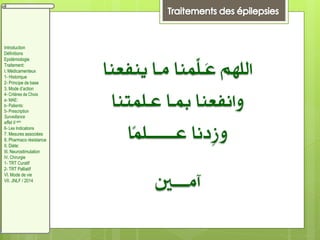 ‫ينفعنا‬ ‫مـا‬ ‫ِّمنا‬‫ل‬‫َـ‬‫ع‬ ‫اللهم‬
‫عـلمتنا‬ ‫مبـا‬ ‫وانفعنا‬
‫ًا‬‫م‬‫عــــــــل‬ ‫ِدنا‬‫ز‬‫و‬
‫آمــــني‬
Introduction
Définitions
Epidémiologie
Traitement:
I. Médicamenteux
1- Historique
2- Principe de base
3. Mode d’action
4- Critères de Choix
a- MAE:
b- Patients:
5- Prescription
Surveillance
effet II aire
6- Les Indications
7. Mesures associées
8. Pharmaco résistance
II. Diète:
III. Neurostimulation
IV. Chirurgie
1- TRT Curatif
2- TRT Palliatif
VI. Mode de vie
VII. JNLF / 2014
 